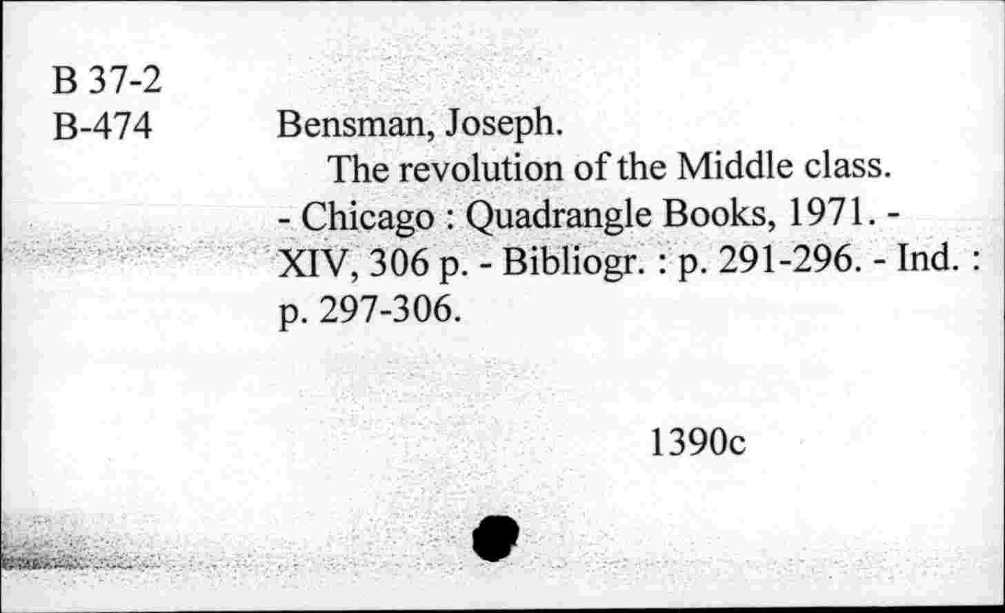 ﻿B37-2
B-474 Bensman, Joseph.
The revolution of the Middle class.
- Chicago : Quadrangle Books, 1971. -XIV, 306 p. - Bibliogr. : p. 291-296. - Ind.: p. 297-306.
1390c